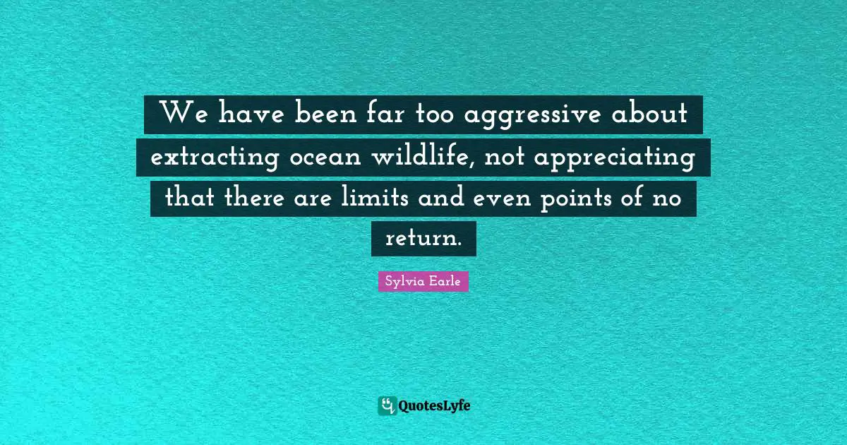 Sylvia Earle Quotes: "We have been far too aggressive about extracting ocean wildlife, not appreciating that there are limits and even points of no return."