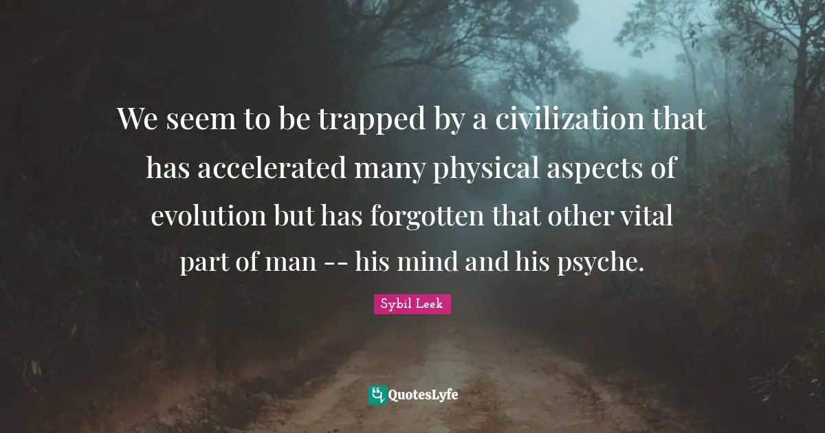 We seem to be trapped by a civilization that has accelerated many physical aspects of evolution but has forgotten that other vital part of man -- his mind and his psyche.
