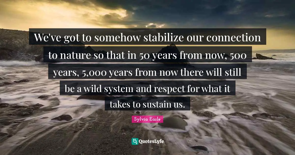 Sylvia Earle Quotes: "We've got to somehow stabilize our connection to nature so that in 50 years from now, 500 years, 5,000 years from now there will still be a wild system and respect for what it takes to sustain us."