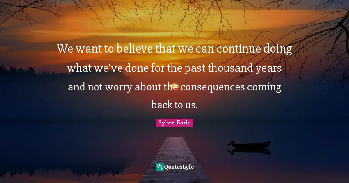 We want to believe that we can continue doing what we've done for the past thousand years and not worry about the consequences coming back to us.