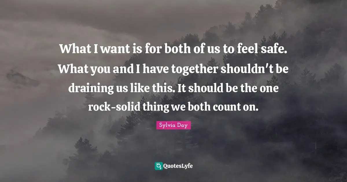 Sylvia Day Quotes: "What I want is for both of us to feel safe. What you and I have together shouldn't be draining us like this. It should be the one rock-solid thing we both count on."