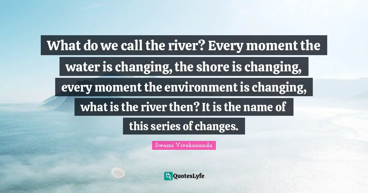 What do we call the river? Every moment the water is changing, the shore is changing, every moment the environment is changing, what is the river then? It is the name of this series of changes.