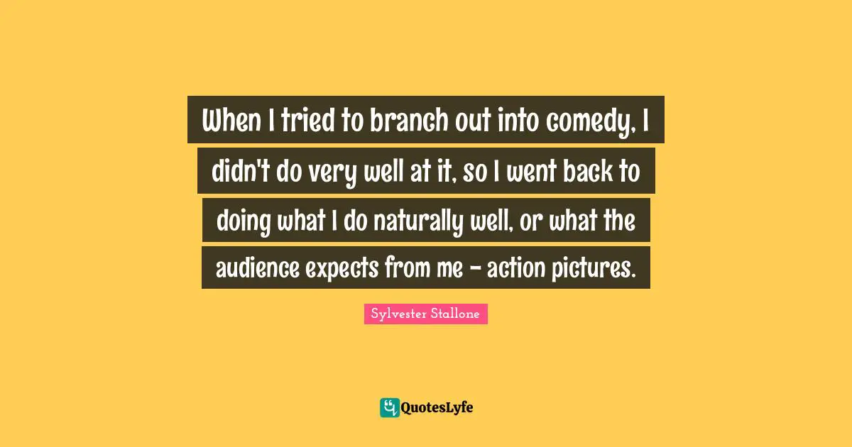 When I tried to branch out into comedy, I didn't do very well at it, so I went back to doing what I do naturally well, or what the audience expects from me - action pictures.