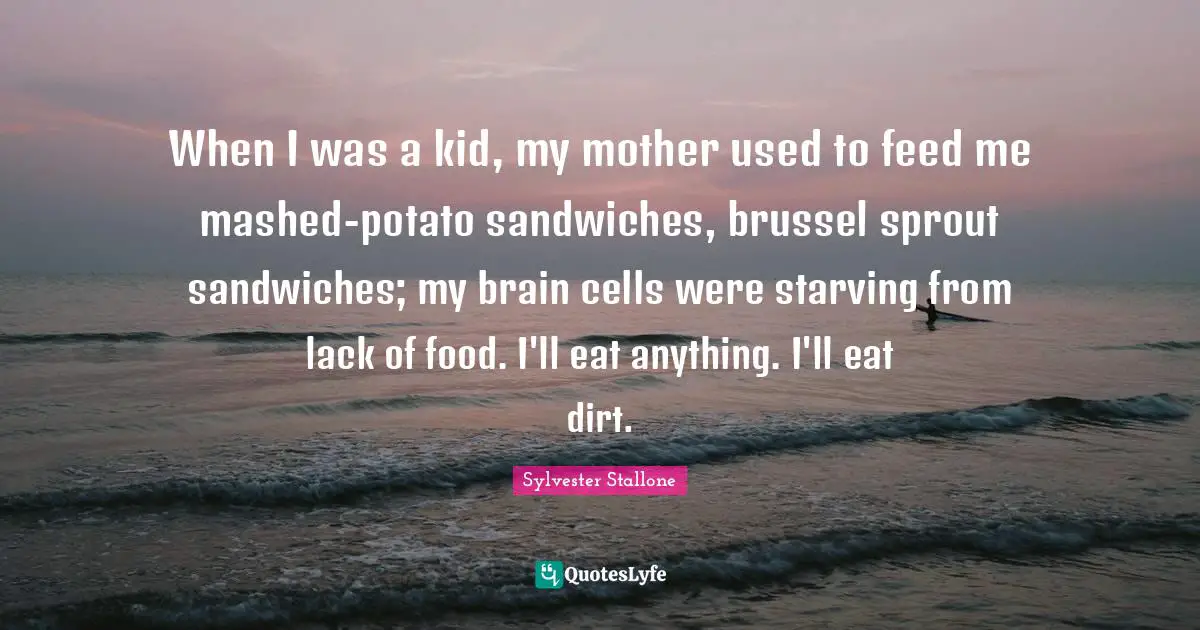 When I was a kid, my mother used to feed me mashed-potato sandwiches, brussel sprout sandwiches; my brain cells were starving from lack of food. I'll eat anything. I'll eat dirt.