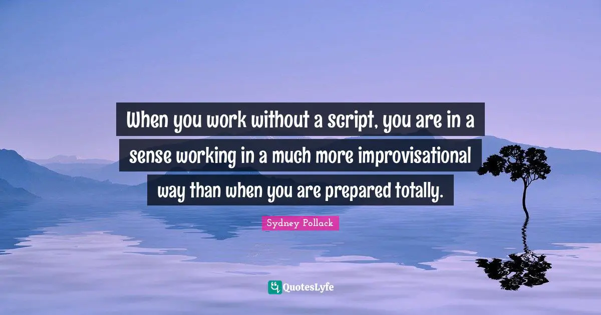 When you work without a script, you are in a sense working in a much more improvisational way than when you are prepared totally.