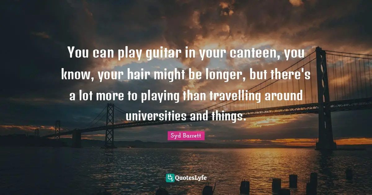 You can play guitar in your canteen, you know, your hair might be longer, but there's a lot more to playing than travelling around universities and things.