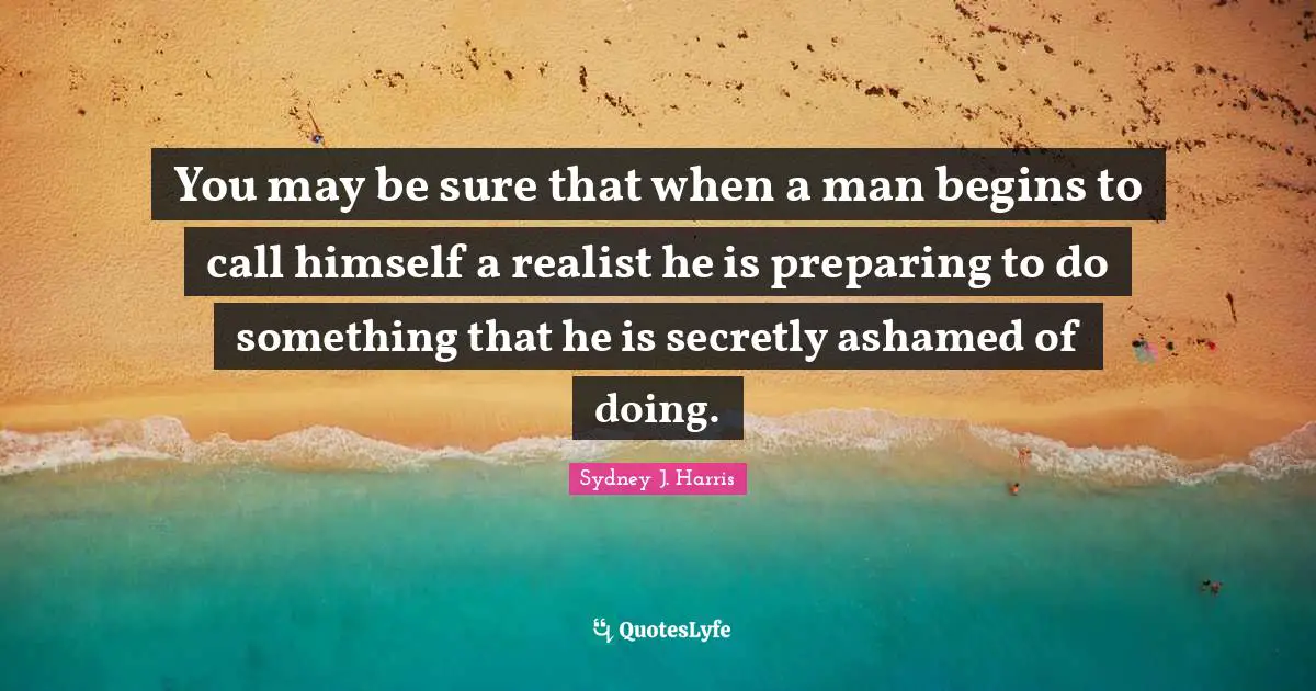 You may be sure that when a man begins to call himself a realist he is preparing to do something that he is secretly ashamed of doing.