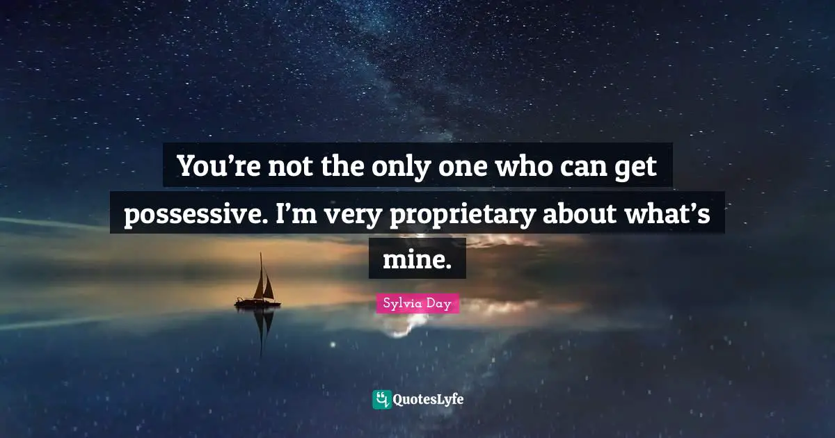 You’re not the only one who can get possessive. I’m very proprietary about what’s mine.