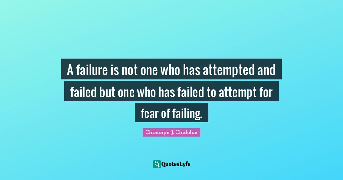 A failure is not one who has attempted and failed but one who has failed to attempt for fear of failing.