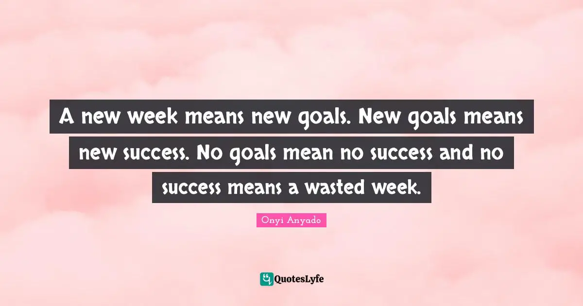 A new week means new goals. New goals means new success. No goals mean no success and no success means a wasted week.