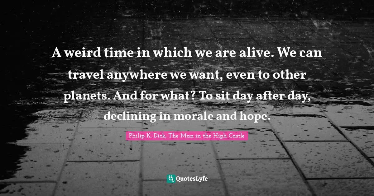 A weird time in which we are alive. We can travel anywhere we want, even to other planets. And for what? To sit day after day, declining in morale and hope.