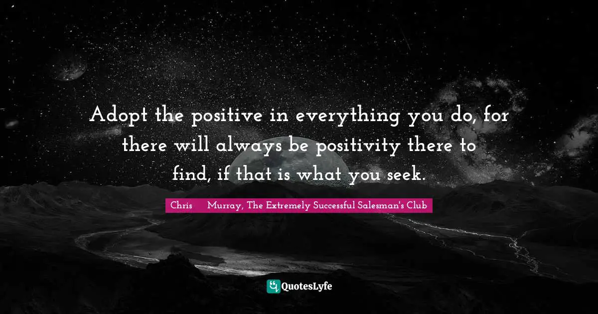 Adopt the positive in everything you do, for there will always be positivity there to find, if that is what you seek.