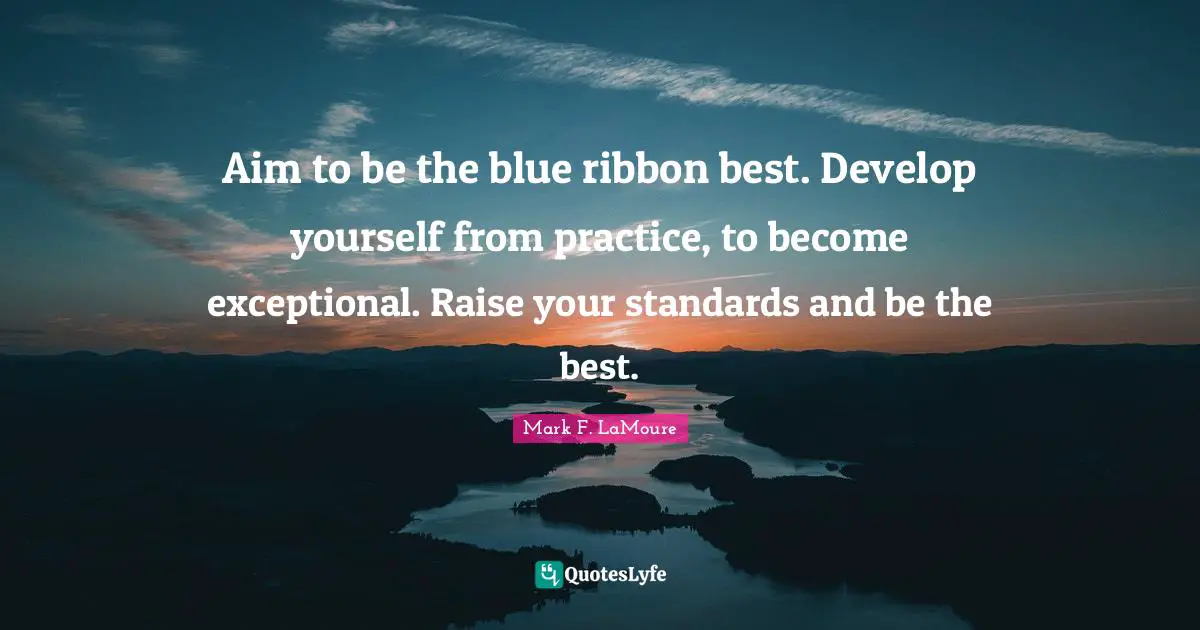 Aim to be the blue ribbon best. Develop yourself from practice, to become exceptional. Raise your standards and be the best.