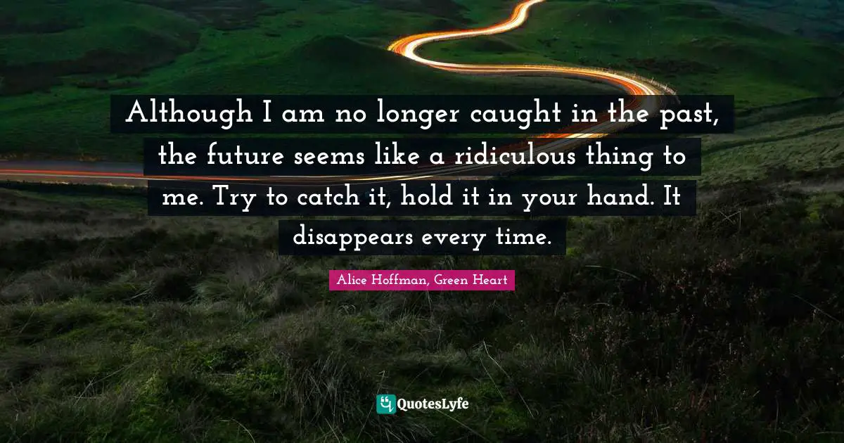 Although I am no longer caught in the past, the future seems like a ridiculous thing to me. Try to catch it, hold it in your hand. It disappears every time.
