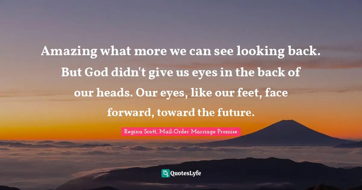 Amazing what more we can see looking back. But God didn't give us eyes in the back of our heads. Our eyes, like our feet, face forward, toward the future.