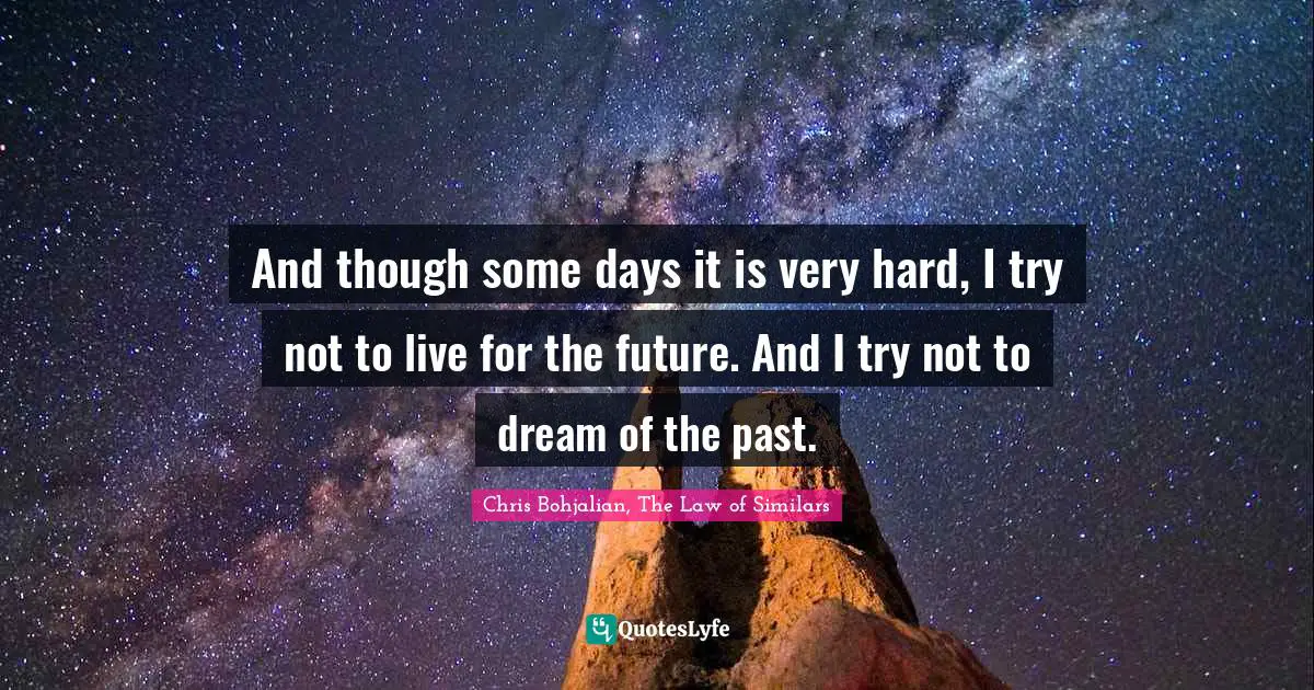 And though some days it is very hard, I try not to live for the future. And I try not to dream of the past.