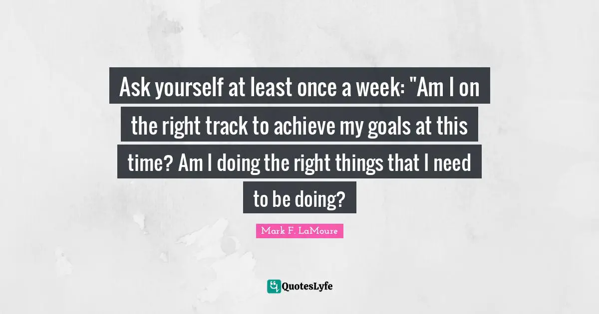 Ask yourself at least once a week: "Am I on the right track to achieve my goals at this time? Am I doing the right things that I need to be doing?