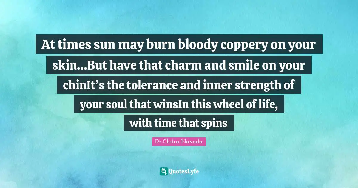 At times sun may burn bloody coppery on your skin…But have that charm and smile on your chinIt’s the tolerance and inner strength of your soul that winsIn this wheel of life, with time that spins