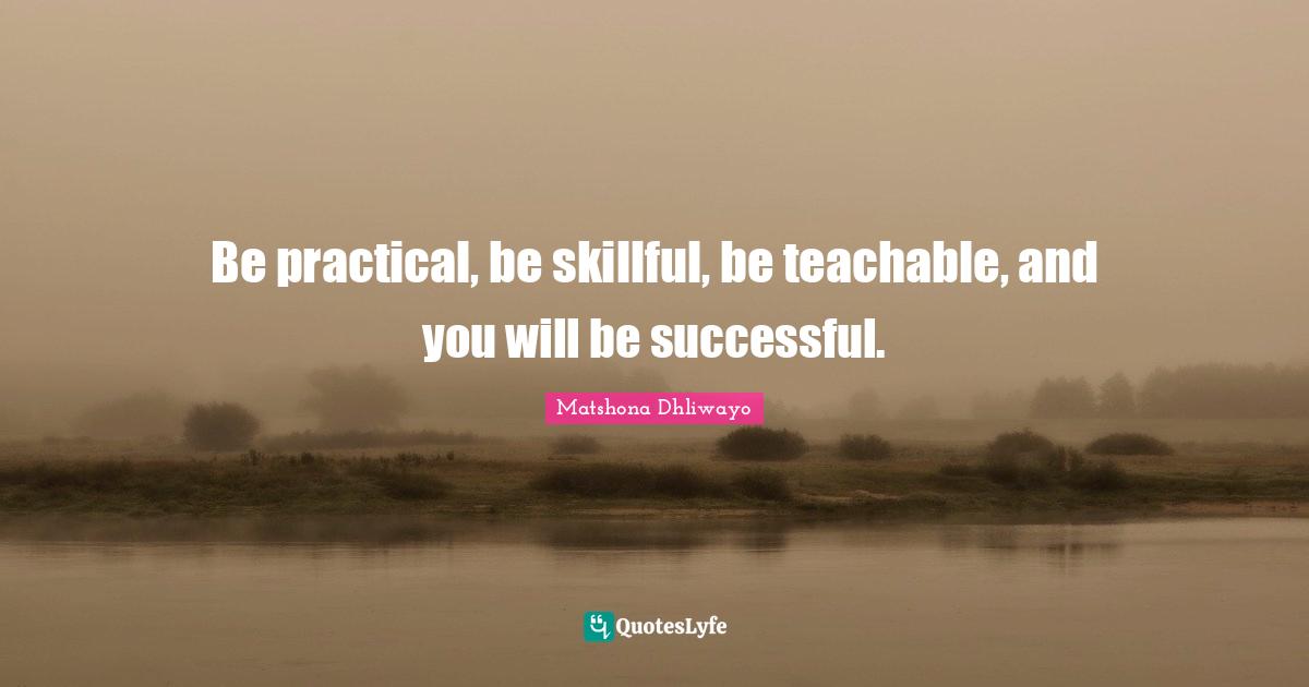 Be practical, be skillful, be teachable, and you will be successful.