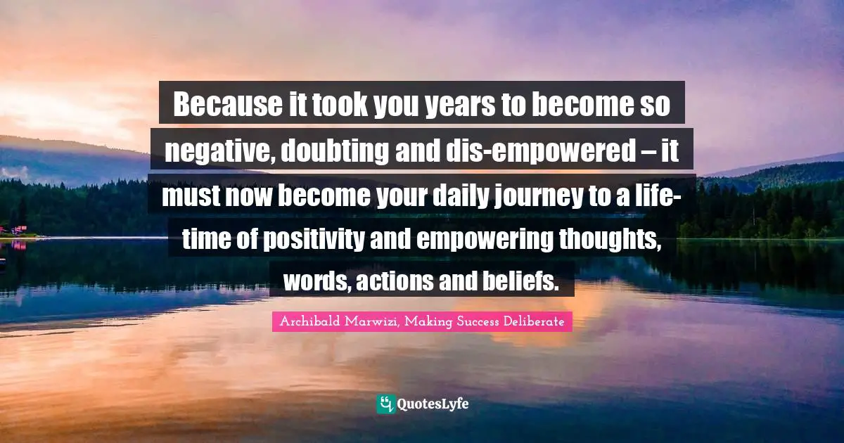Because it took you years to become so negative, doubting and dis-empowered – it must now become your daily journey to a life-time of positivity and empowering thoughts, words, actions and beliefs.