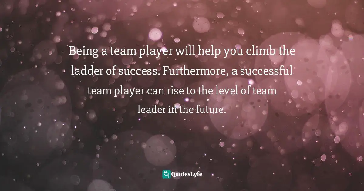 Being a team player will help you climb the ladder of success. Furthermore, a successful team player can rise to the level of team leader in the future.