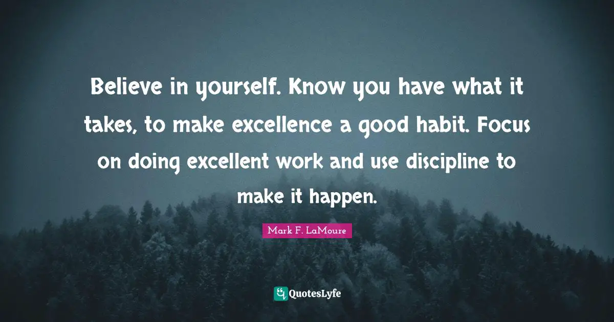 Believe in yourself. Know you have what it takes, to make excellence a good habit. Focus on doing excellent work and use discipline to make it happen.