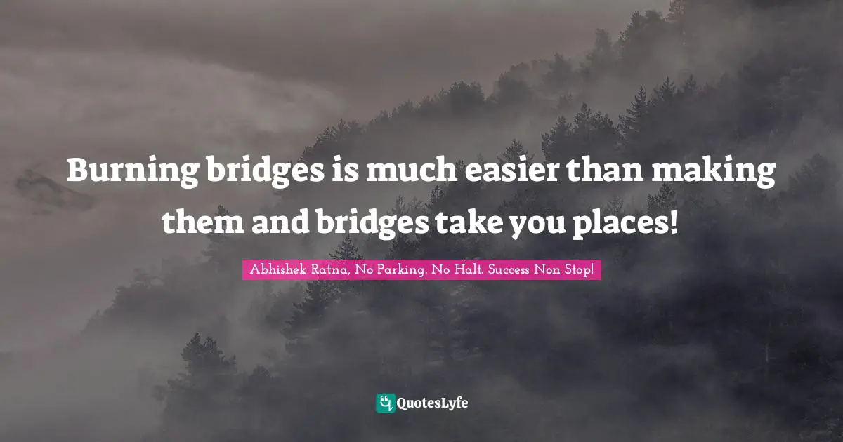 Burning bridges is much easier than making them and bridges take you places!