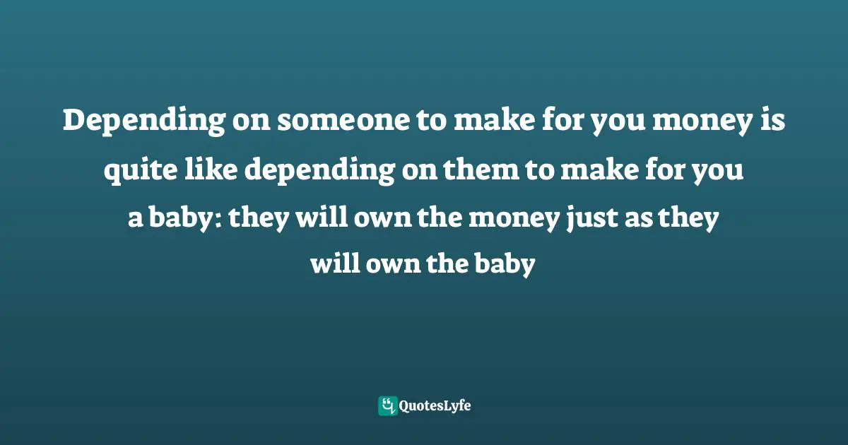 Depending on someone to make for you money is quite like depending on them to make for you a baby: they will own the money just as they will own the baby