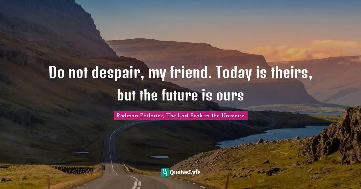 Do not despair, my friend. Today is theirs, but the future is ours