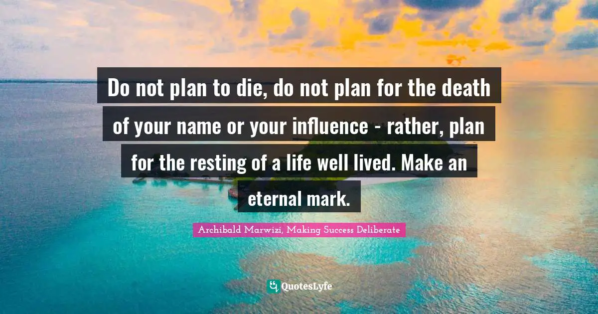 Do not plan to die, do not plan for the death of your name or your influence - rather, plan for the resting of a life well lived. Make an eternal mark.