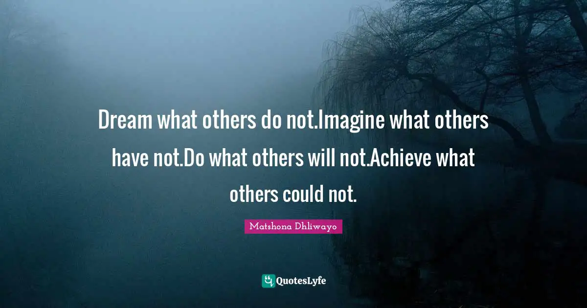 Dream what others do not.Imagine what others have not.Do what others will not.Achieve what others could not.