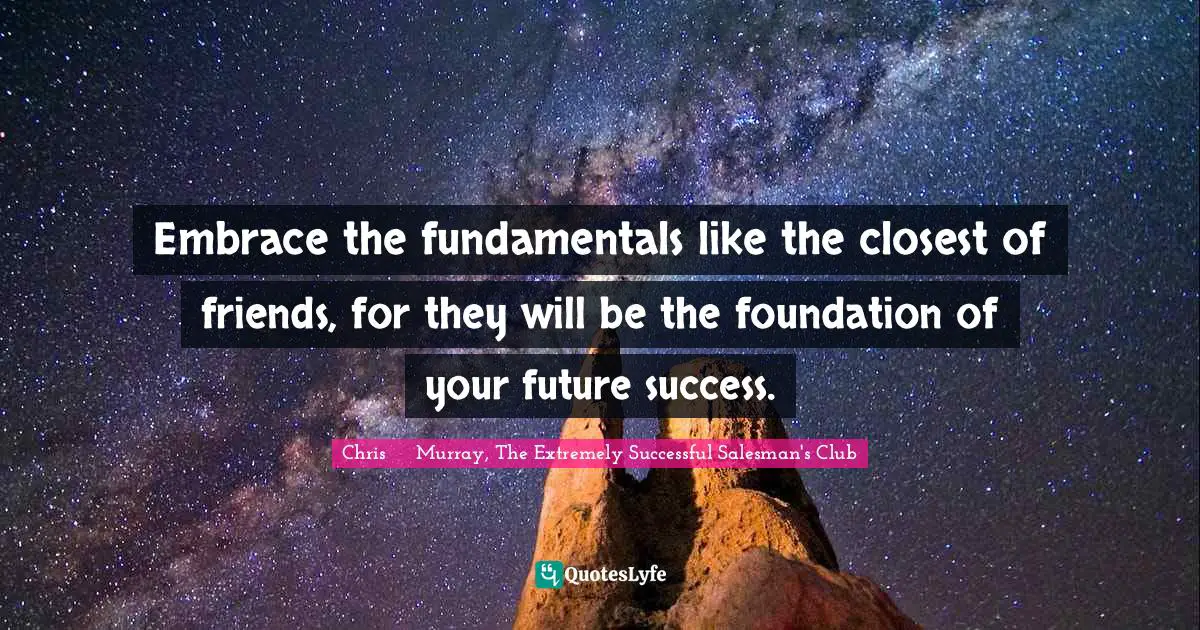 Chris     Murray, The Extremely Successful Salesman's Club Quotes: Embrace the fundamentals like the closest of friends, for they will be the foundation of your future success.