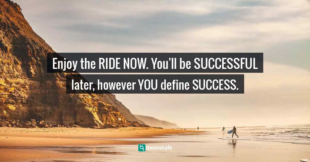 Enjoy the RIDE NOW. You'll be SUCCESSFUL later, however YOU define SUCCESS.