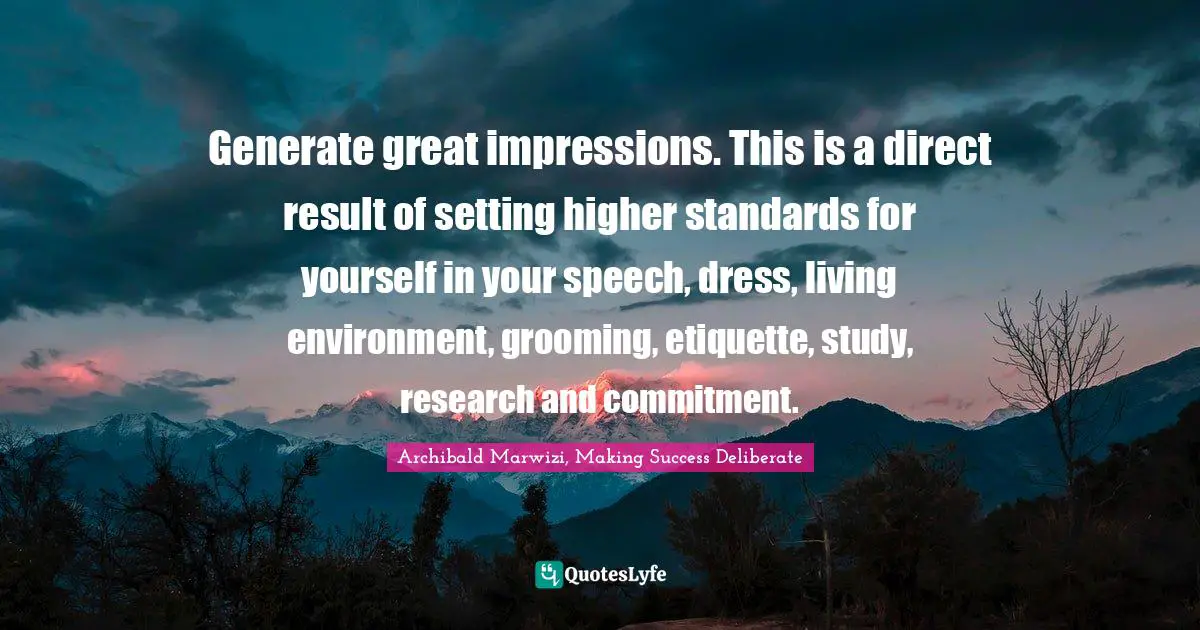 Generate great impressions. This is a direct result of setting higher standards for yourself in your speech, dress, living environment, grooming, etiquette, study, research and commitment.