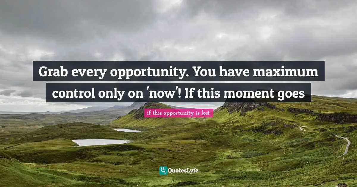 Grab every opportunity. You have maximum control only on 'now'! If this moment goes