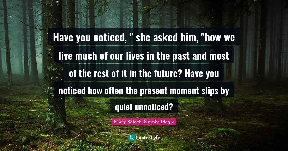 Have you noticed, " she asked him, "how we live much of our lives in the past and most of the rest of it in the future? Have you noticed how often the present moment slips by quiet unnoticed?