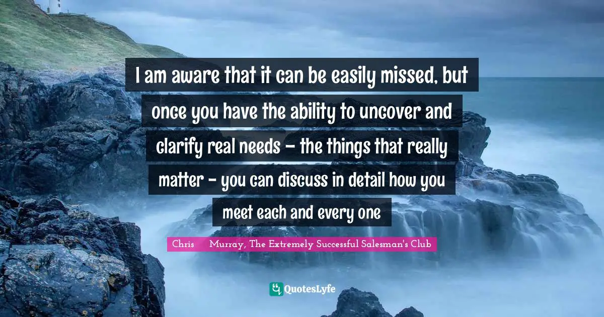 I am aware that it can be easily missed, but once you have the ability to uncover and clarify real needs – the things that really matter - you can discuss in detail how you meet each and every one
