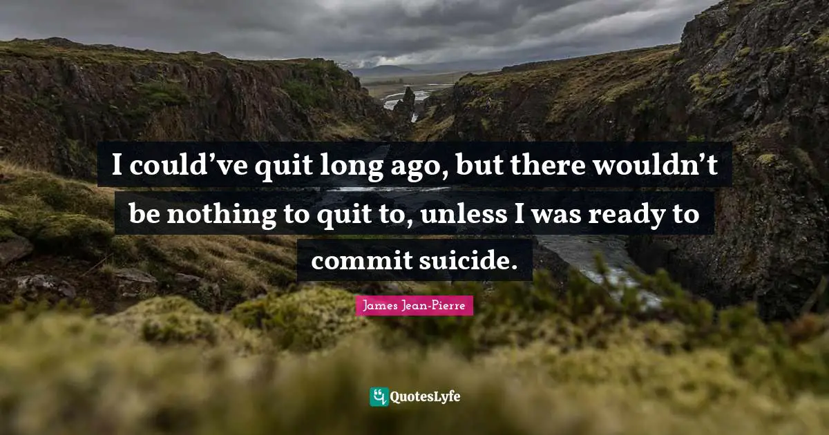 I could’ve quit long ago, but there wouldn’t be nothing to quit to, unless I was ready to commit suicide.