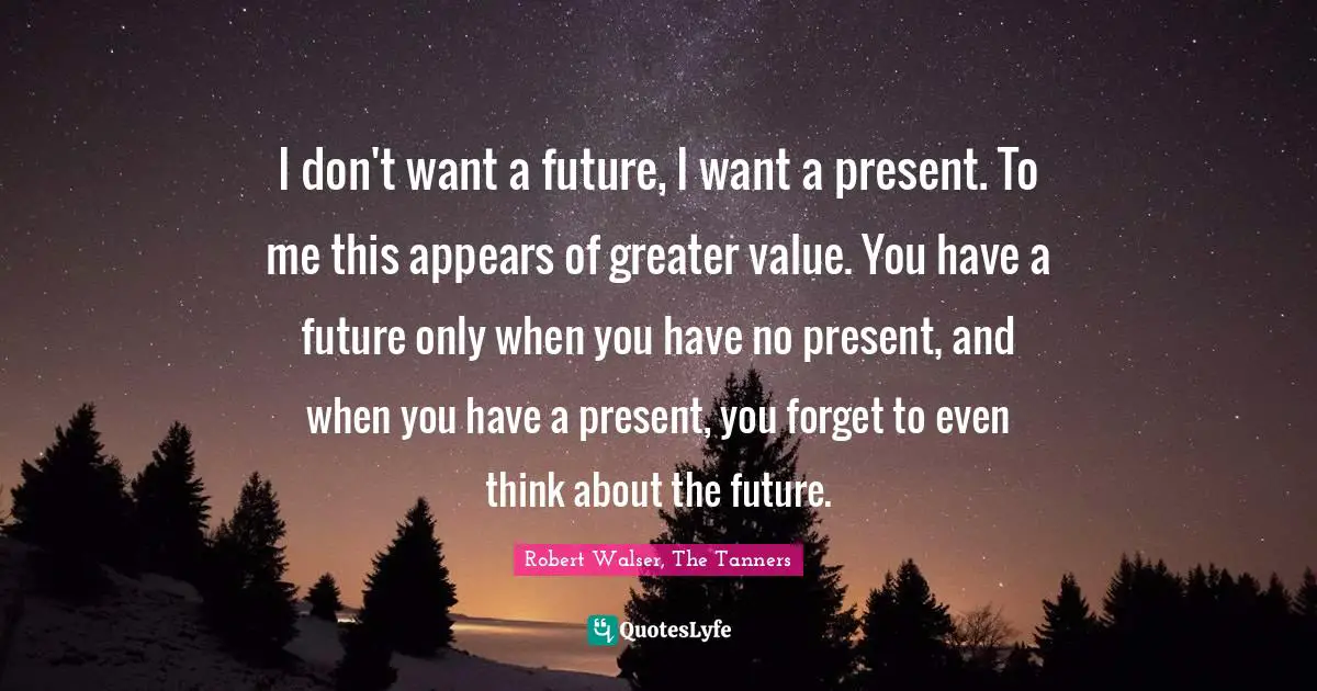 I don't want a future, I want a present. To me this appears of greater value. You have a future only when you have no present, and when you have a present, you forget to even think about the future.
