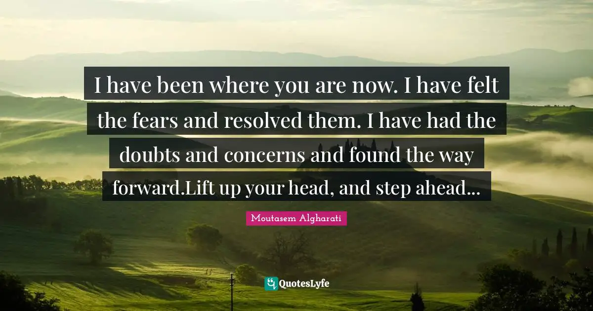 I have been where you are now. I have felt the fears and resolved them. I have had the doubts and concerns and found the way forward.Lift up your head, and step ahead...