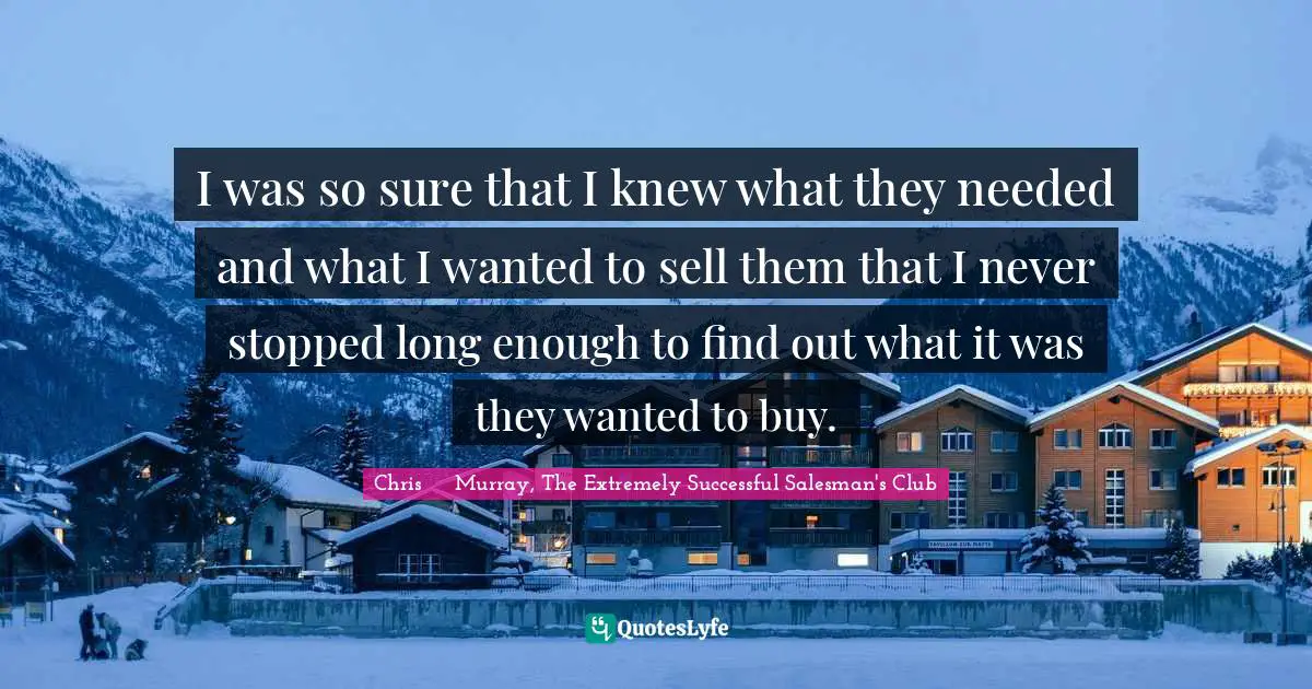 Chris     Murray, The Extremely Successful Salesman's Club Quotes: I was so sure that I knew what they needed and what I wanted to sell them that I never stopped long enough to find out what it was they wanted to buy.