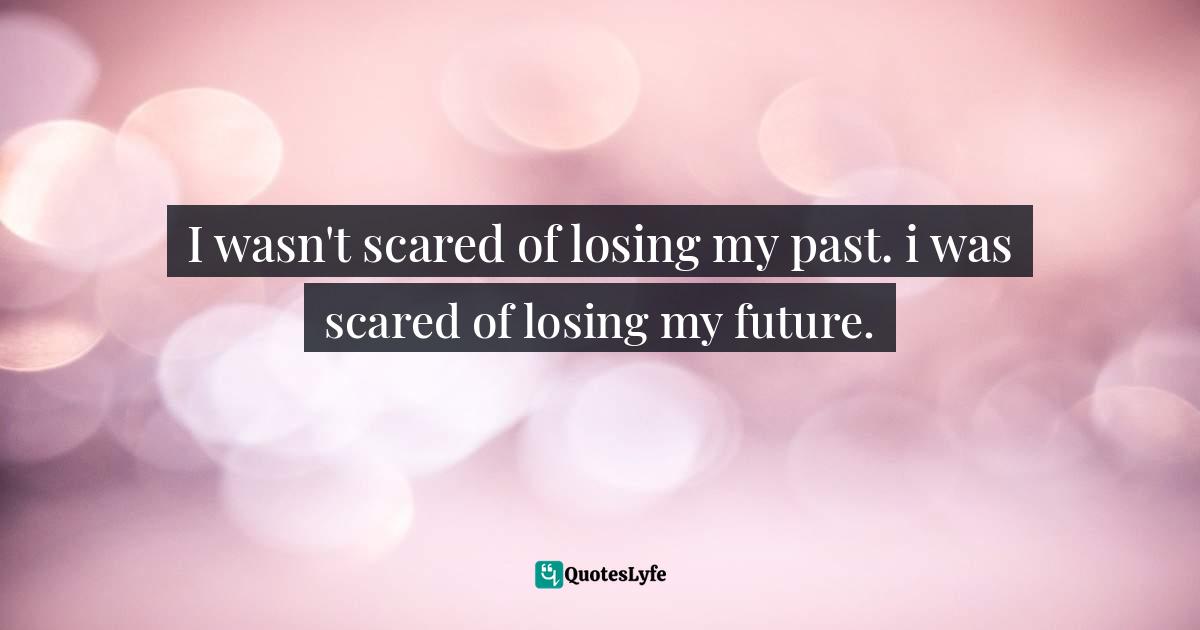 I wasn't scared of losing my past. i was scared of losing my future.