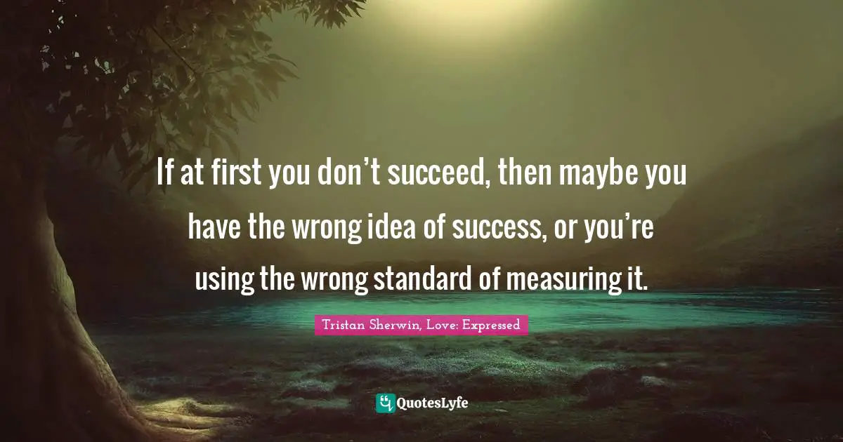 If at first you don’t succeed, then maybe you have the wrong idea of success, or you’re using the wrong standard of measuring it.