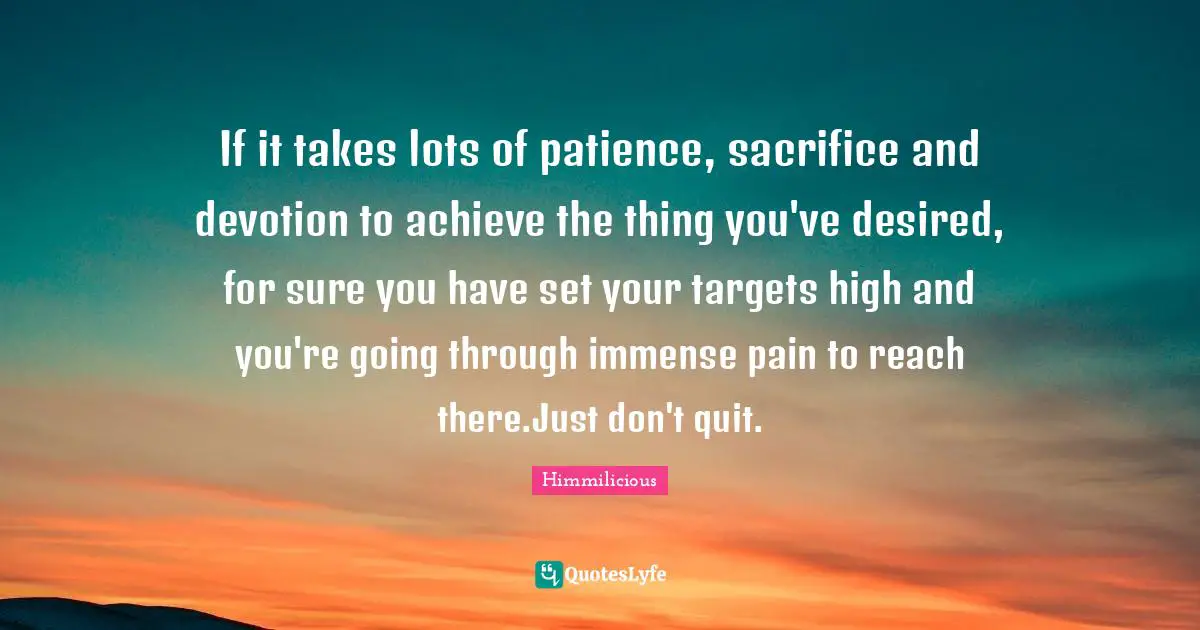 If it takes lots of patience, sacrifice and devotion to achieve the thing you've desired, for sure you have set your targets high and you're going through immense pain to reach there.Just don't quit.