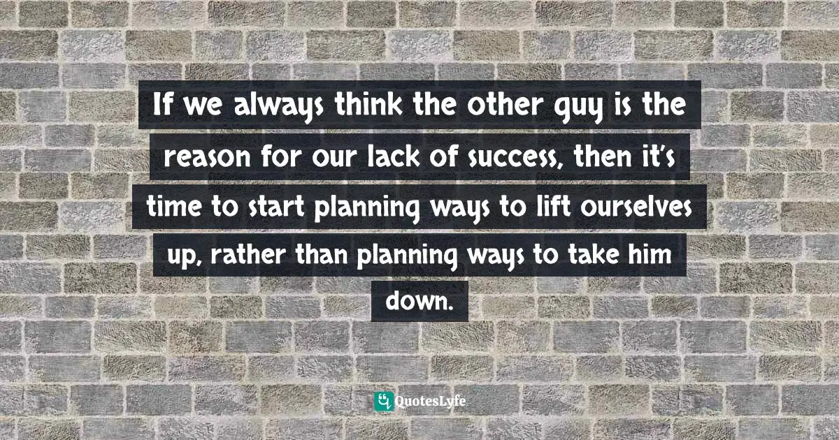 If we always think the other guy is the reason for our lack of success, then it’s time to start planning ways to lift ourselves up, rather than planning ways to take him down.