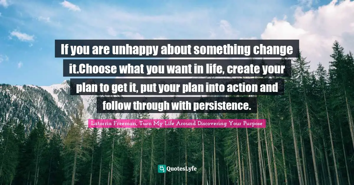 If you are unhappy about something change it.Choose what you want in life, create your plan to get it, put your plan into action and follow through with persistence.