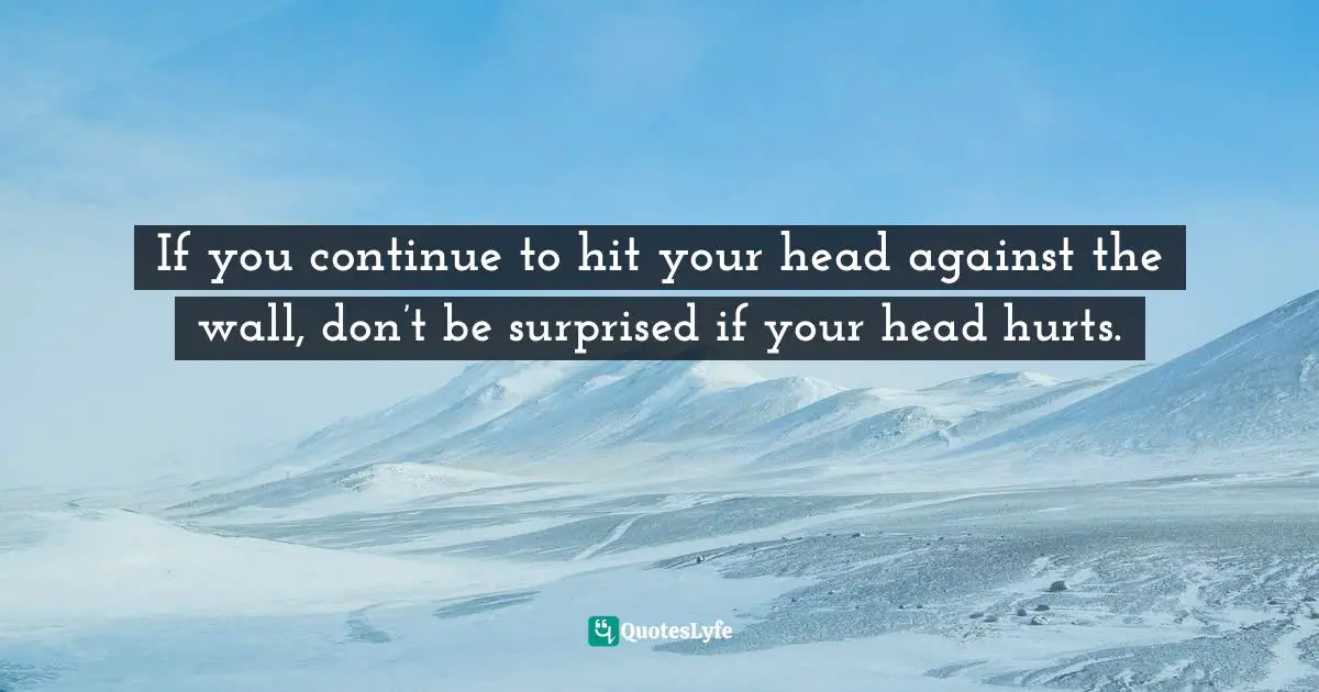If you continue to hit your head against the wall, don’t be surprised if your head hurts.
