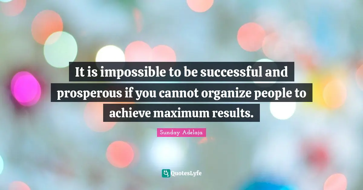 It is impossible to be successful and prosperous if you cannot organize people to achieve maximum results.
