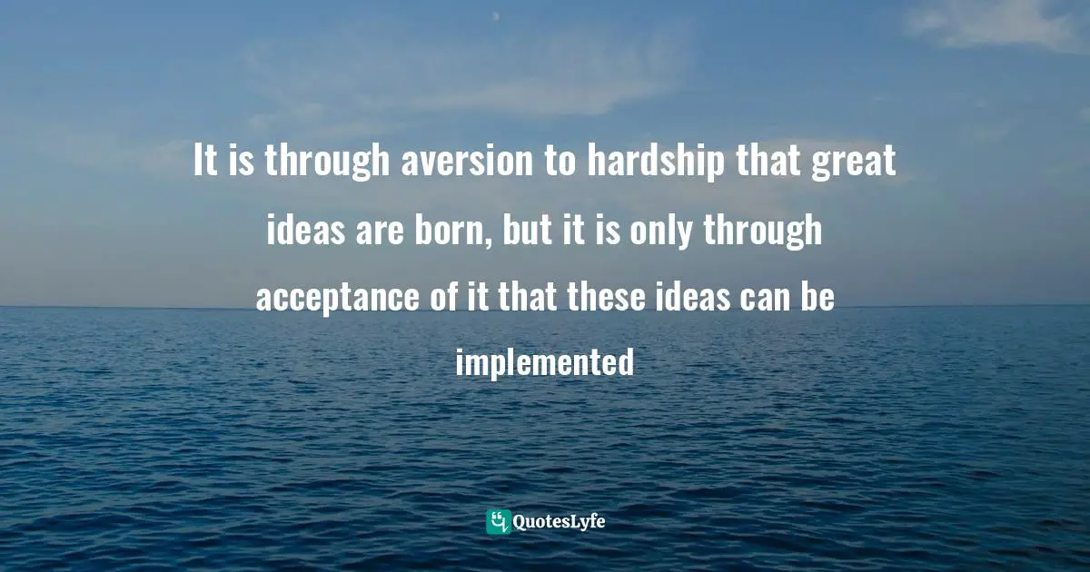 It is through aversion to hardship that great ideas are born, but it is only through acceptance of it that these ideas can be implemented