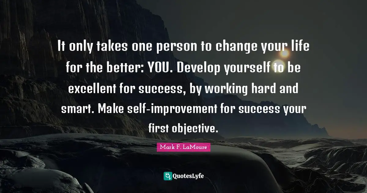 It only takes one person to change your life for the better: YOU. Develop yourself to be excellent for success, by working hard and smart. Make self-improvement for success your first objective.